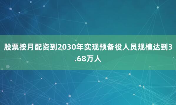 股票按月配资到2030年实现预备役人员规模达到3.68万人