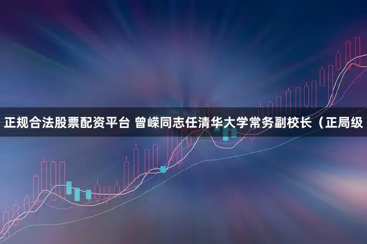 正规合法股票配资平台 曾嵘同志任清华大学常务副校长（正局级
