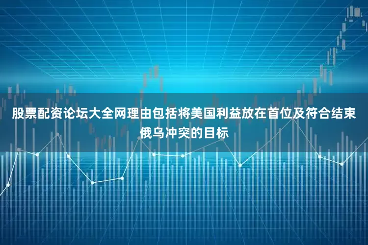 股票配资论坛大全网理由包括将美国利益放在首位及符合结束俄乌冲突的目标