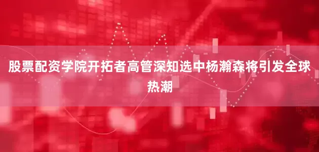 股票配资学院开拓者高管深知选中杨瀚森将引发全球热潮