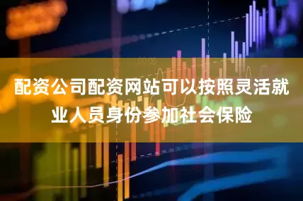 配资公司配资网站可以按照灵活就业人员身份参加社会保险