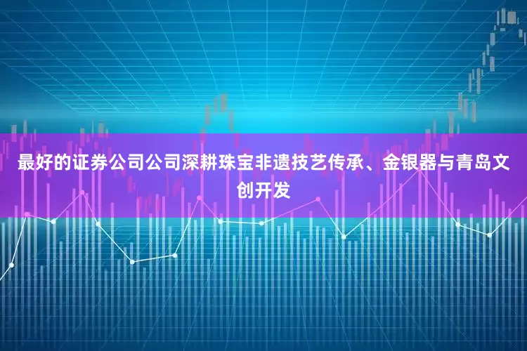 最好的证券公司公司深耕珠宝非遗技艺传承、金银器与青岛文创开发