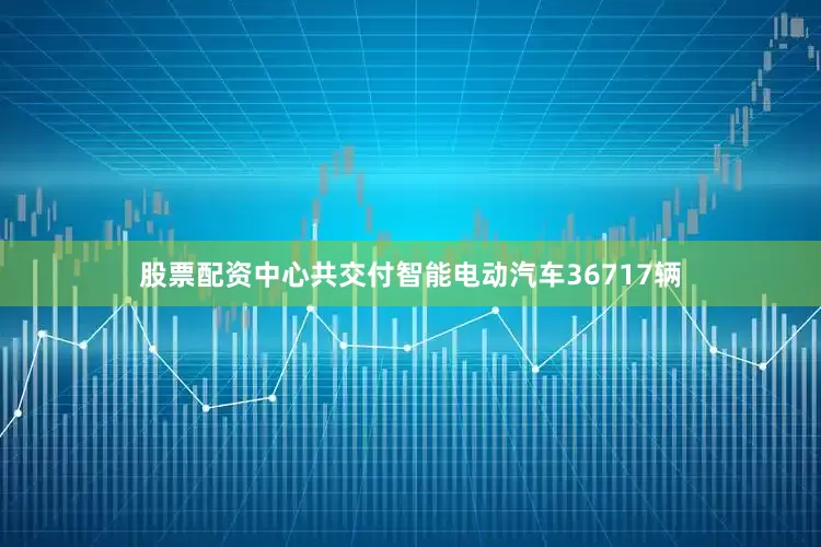 股票配资中心共交付智能电动汽车36717辆