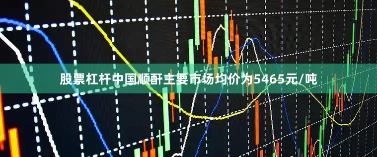 股票杠杆中国顺酐主要市场均价为5465元/吨