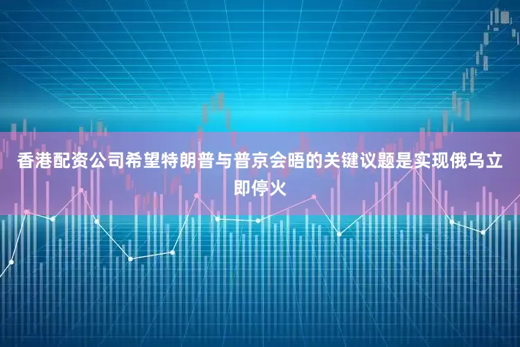香港配资公司希望特朗普与普京会晤的关键议题是实现俄乌立即停火
