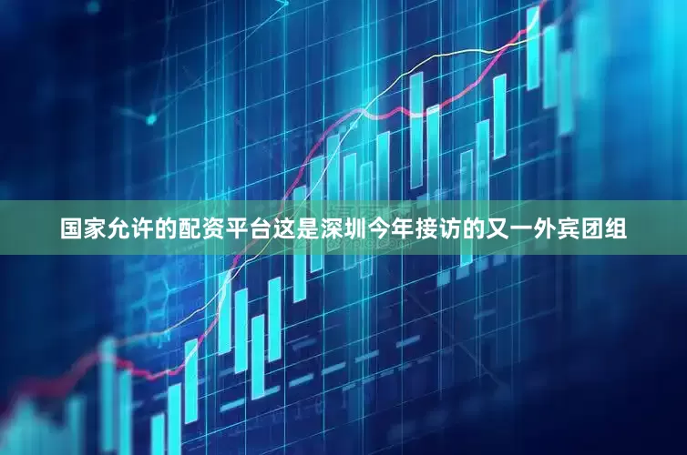 国家允许的配资平台这是深圳今年接访的又一外宾团组