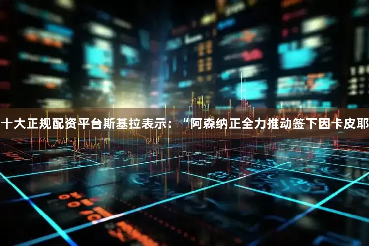 十大正规配资平台　　斯基拉表示：“阿森纳正全力推动签下因卡皮耶