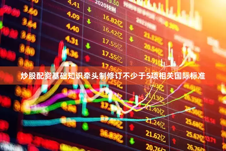 炒股配资基础知识牵头制修订不少于5项相关国际标准