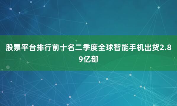 股票平台排行前十名二季度全球智能手机出货2.89亿部