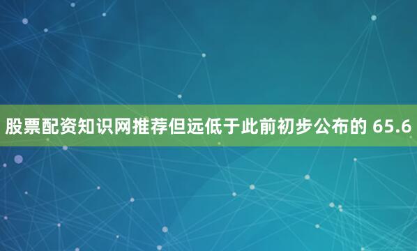 股票配资知识网推荐但远低于此前初步公布的 65.6