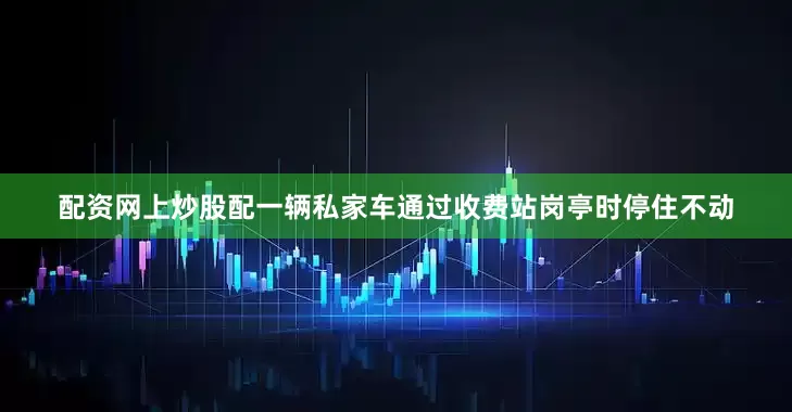 配资网上炒股配一辆私家车通过收费站岗亭时停住不动