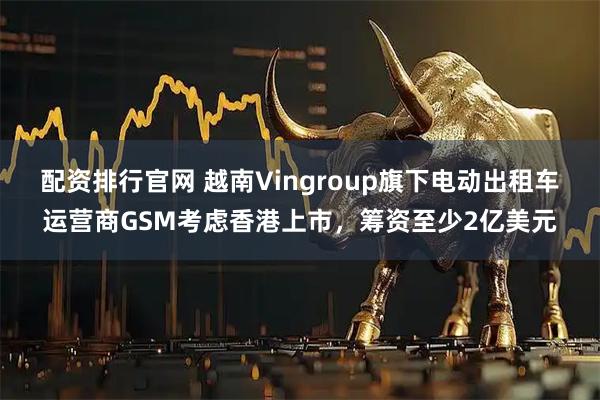 配资排行官网 越南Vingroup旗下电动出租车运营商GSM考虑香港上市，筹资至少2亿美元